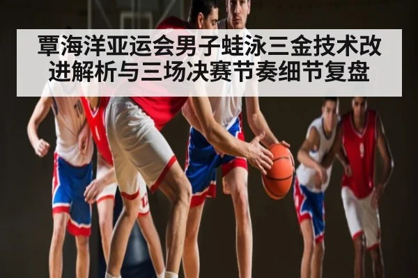 覃海洋亚运会男子蛙泳三金技术改进解析与三场决赛节奏细节复盘